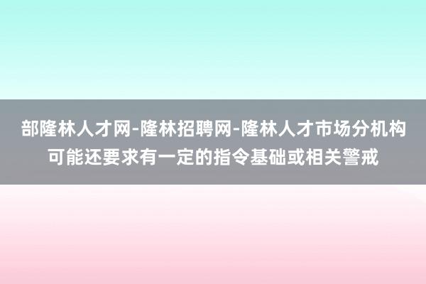 部隆林人才网-隆林招聘网-隆林人才市场分机构可能还要求有一定的指令基础或相关警戒